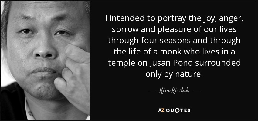 I intended to portray the joy, anger, sorrow and pleasure of our lives through four seasons and through the life of a monk who lives in a temple on Jusan Pond surrounded only by nature. - Kim Ki-duk