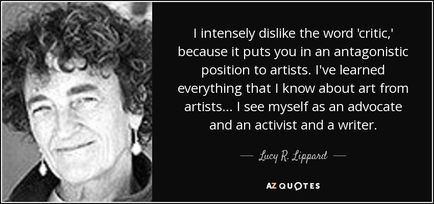I intensely dislike the word 'critic,' because it puts you in an antagonistic position to artists. I've learned everything that I know about art from artists... I see myself as an advocate and an activist and a writer. - Lucy R. Lippard
