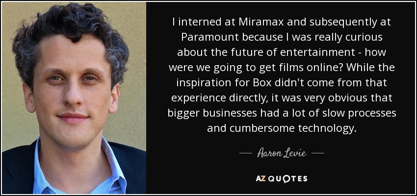 I interned at Miramax and subsequently at Paramount because I was really curious about the future of entertainment - how were we going to get films online? While the inspiration for Box didn't come from that experience directly, it was very obvious that bigger businesses had a lot of slow processes and cumbersome technology. - Aaron Levie