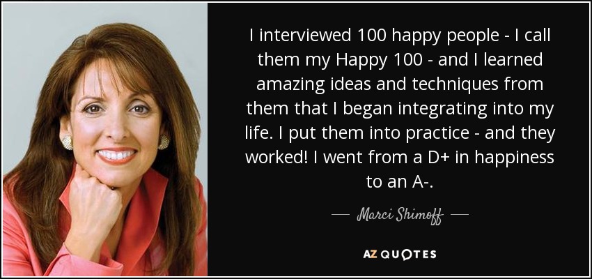 I interviewed 100 happy people - I call them my Happy 100 - and I learned amazing ideas and techniques from them that I began integrating into my life. I put them into practice - and they worked! I went from a D+ in happiness to an A-. - Marci Shimoff