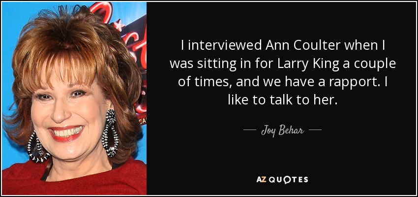 I interviewed Ann Coulter when I was sitting in for Larry King a couple of times, and we have a rapport. I like to talk to her. - Joy Behar
