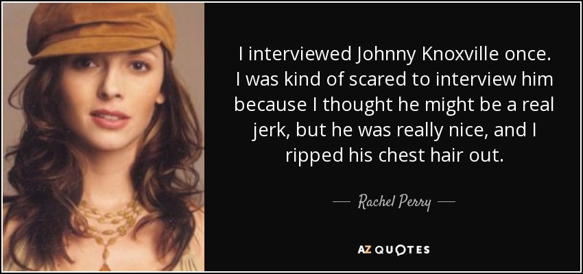 I interviewed Johnny Knoxville once. I was kind of scared to interview him because I thought he might be a real jerk, but he was really nice, and I ripped his chest hair out. - Rachel Perry