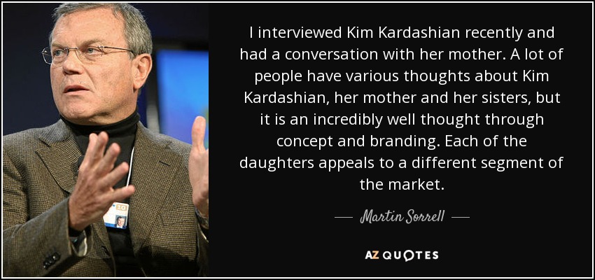 I interviewed Kim Kardashian recently and had a conversation with her mother. A lot of people have various thoughts about Kim Kardashian, her mother and her sisters, but it is an incredibly well thought through concept and branding. Each of the daughters appeals to a different segment of the market. - Martin Sorrell