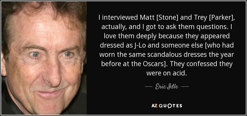 I interviewed Matt [Stone] and Trey [Parker], actually, and I got to ask them questions. I love them deeply because they appeared dressed as J-Lo and someone else [who had worn the same scandalous dresses the year before at the Oscars]. They confessed they were on acid. - Eric Idle