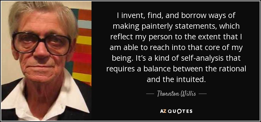 I invent, find, and borrow ways of making painterly statements, which reflect my person to the extent that I am able to reach into that core of my being. It’s a kind of self-analysis that requires a balance between the rational and the intuited. - Thornton Willis