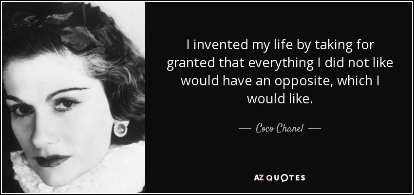 I invented my life by taking for granted that everything I did not like would have an opposite, which I would like. - Coco Chanel