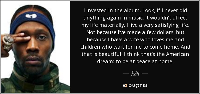 I invested in the album. Look, if I never did anything again in music, it wouldn’t affect my life materially. I live a very satisfying life. Not because I’ve made a few dollars, but because I have a wife who loves me and children who wait for me to come home. And that is beautiful. I think that’s the American dream: to be at peace at home. - RZA