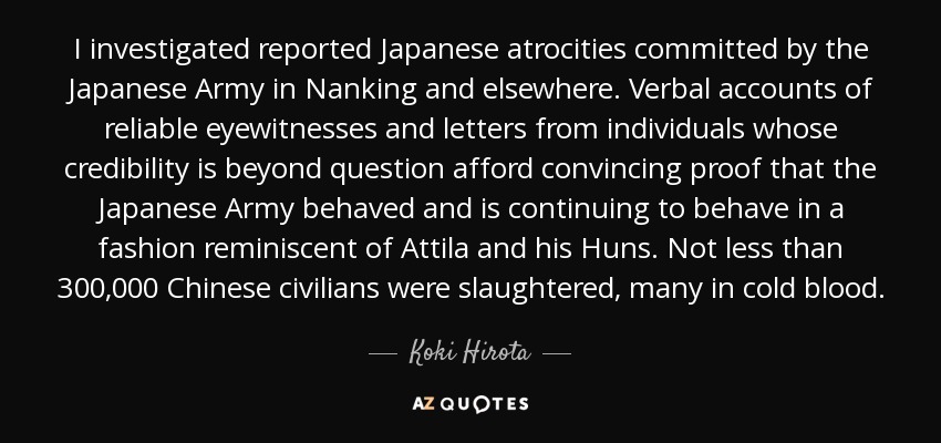 I investigated reported Japanese atrocities committed by the Japanese Army in Nanking and elsewhere. Verbal accounts of reliable eyewitnesses and letters from individuals whose credibility is beyond question afford convincing proof that the Japanese Army behaved and is continuing to behave in a fashion reminiscent of Attila and his Huns. Not less than 300,000 Chinese civilians were slaughtered, many in cold blood. - Koki Hirota