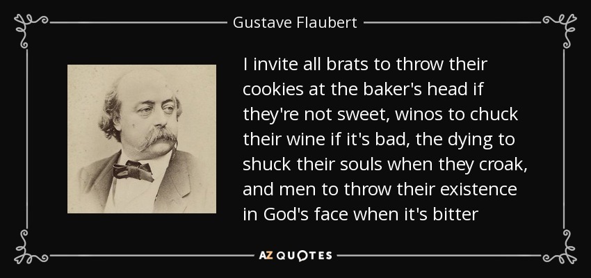 I invite all brats to throw their cookies at the baker's head if they're not sweet, winos to chuck their wine if it's bad, the dying to shuck their souls when they croak, and men to throw their existence in God's face when it's bitter - Gustave Flaubert