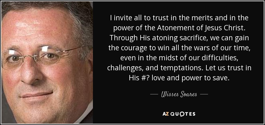 I invite all to trust in the merits and in the power of the Atonement of Jesus Christ. Through His atoning sacrifice, we can gain the courage to win all the wars of our time, even in the midst of our difficulties, challenges, and temptations. Let us trust in His #‎ love and power to save. - Ulisses Soares
