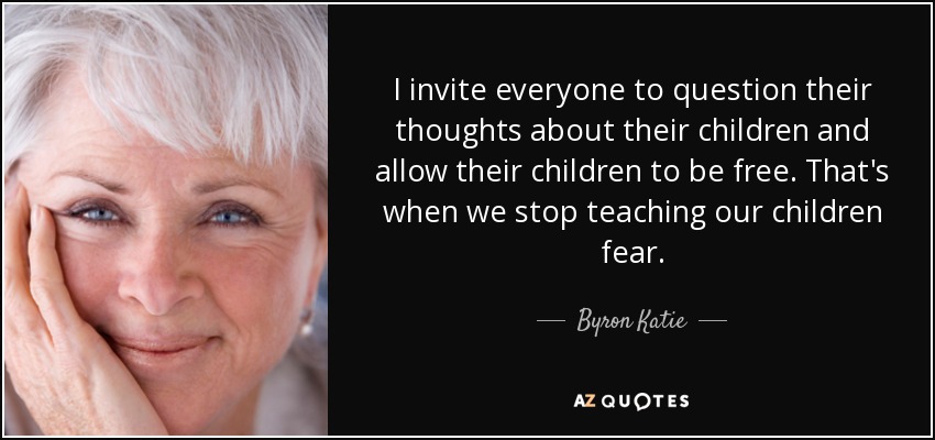 I invite everyone to question their thoughts about their children and allow their children to be free. That's when we stop teaching our children fear. - Byron Katie