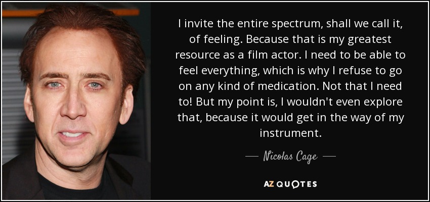 I invite the entire spectrum, shall we call it, of feeling. Because that is my greatest resource as a film actor. I need to be able to feel everything, which is why I refuse to go on any kind of medication. Not that I need to! But my point is, I wouldn't even explore that, because it would get in the way of my instrument. - Nicolas Cage