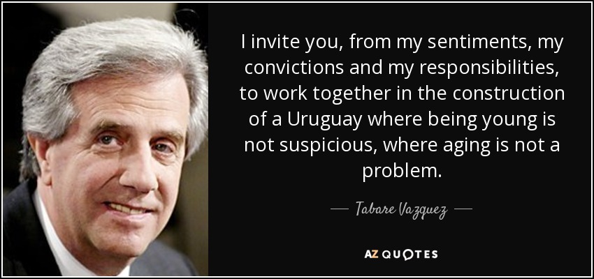 I invite you, from my sentiments, my convictions and my responsibilities, to work together in the construction of a Uruguay where being young is not suspicious, where aging is not a problem. - Tabare Vazquez