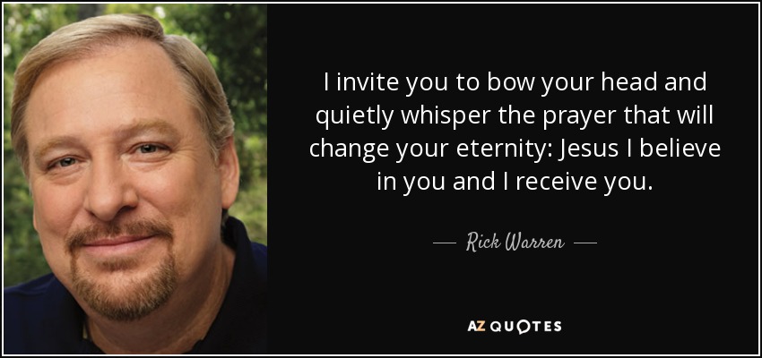 I invite you to bow your head and quietly whisper the prayer that will change your eternity: Jesus I believe in you and I receive you. - Rick Warren