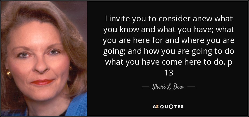 I invite you to consider anew what you know and what you have; what you are here for and where you are going; and how you are going to do what you have come here to do. p 13 - Sheri L. Dew