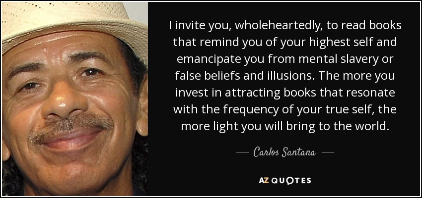 I invite you, wholeheartedly, to read books that remind you of your highest self and emancipate you from mental slavery or false beliefs and illusions. The more you invest in attracting books that resonate with the frequency of your true self, the more light you will bring to the world. - Carlos Santana