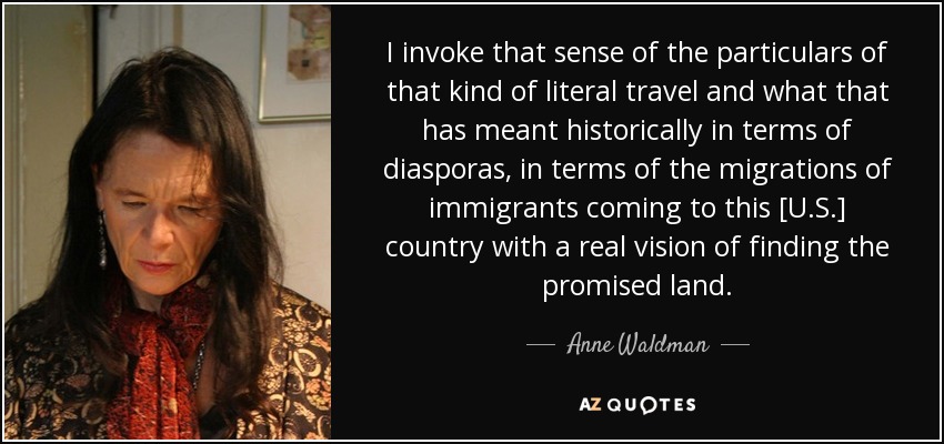 I invoke that sense of the particulars of that kind of literal travel and what that has meant historically in terms of diasporas, in terms of the migrations of immigrants coming to this [U.S.] country with a real vision of finding the promised land. - Anne Waldman