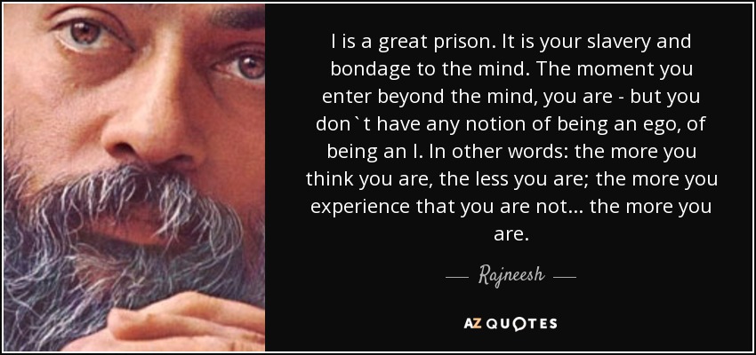 I is a great prison. It is your slavery and bondage to the mind. The moment you enter beyond the mind, you are - but you don`t have any notion of being an ego, of being an I. In other words: the more you think you are, the less you are; the more you experience that you are not... the more you are. - Rajneesh