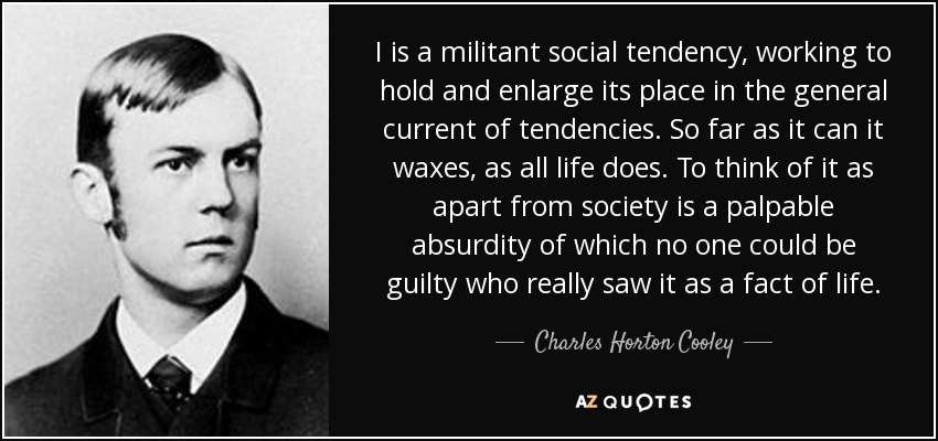 I is a militant social tendency, working to hold and enlarge its place in the general current of tendencies. So far as it can it waxes, as all life does. To think of it as apart from society is a palpable absurdity of which no one could be guilty who really saw it as a fact of life. - Charles Horton Cooley
