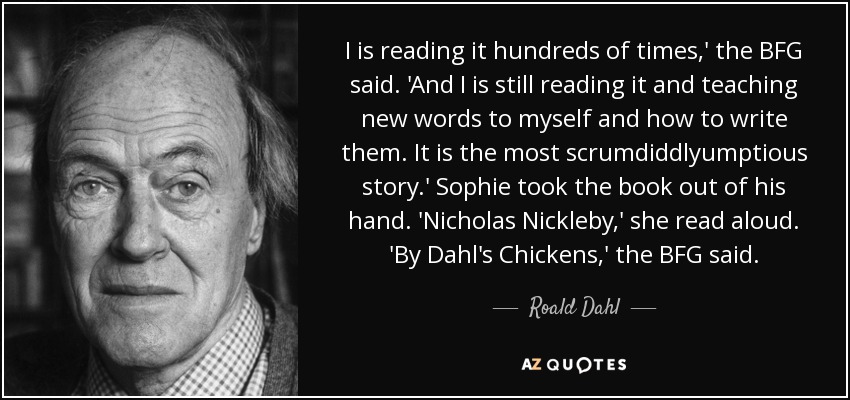 I is reading it hundreds of times,' the BFG said. 'And I is still reading it and teaching new words to myself and how to write them. It is the most scrumdiddlyumptious story.' Sophie took the book out of his hand. 'Nicholas Nickleby,' she read aloud. 'By Dahl's Chickens,' the BFG said. - Roald Dahl