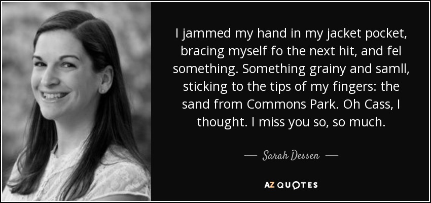 I jammed my hand in my jacket pocket, bracing myself fo the next hit, and fel something. Something grainy and samll, sticking to the tips of my fingers: the sand from Commons Park. Oh Cass, I thought. I miss you so, so much. - Sarah Dessen