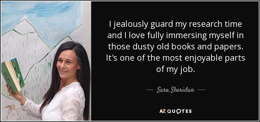 I jealously guard my research time and I love fully immersing myself in those dusty old books and papers. It's one of the most enjoyable parts of my job. - Sara Sheridan