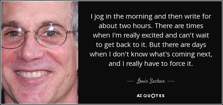 I jog in the morning and then write for about two hours. There are times when I'm really excited and can't wait to get back to it. But there are days when I don't know what's coming next, and I really have to force it. - Louis Sachar