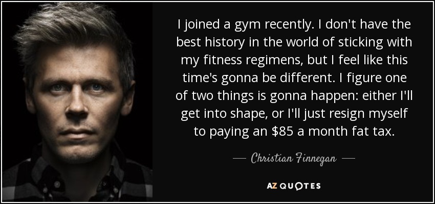 I joined a gym recently. I don't have the best history in the world of sticking with my fitness regimens, but I feel like this time's gonna be different. I figure one of two things is gonna happen: either I'll get into shape, or I'll just resign myself to paying an $85 a month fat tax. - Christian Finnegan