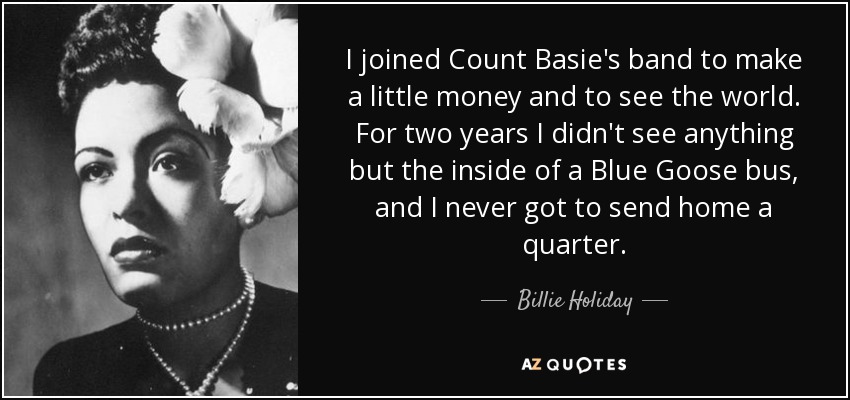 I joined Count Basie's band to make a little money and to see the world. For two years I didn't see anything but the inside of a Blue Goose bus, and I never got to send home a quarter. - Billie Holiday