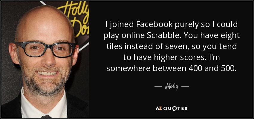 I joined Facebook purely so I could play online Scrabble. You have eight tiles instead of seven, so you tend to have higher scores. I'm somewhere between 400 and 500. - Moby