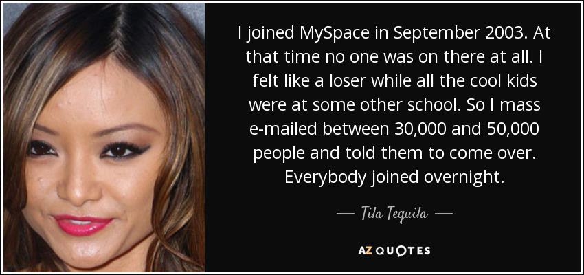 I joined MySpace in September 2003. At that time no one was on there at all. I felt like a loser while all the cool kids were at some other school. So I mass e-mailed between 30,000 and 50,000 people and told them to come over. Everybody joined overnight. - Tila Tequila