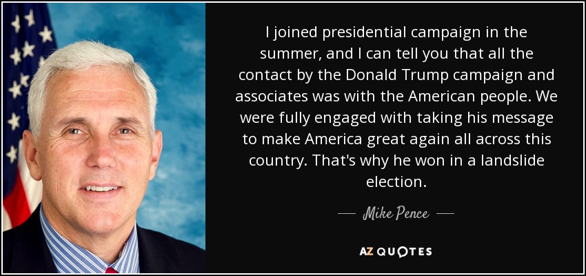 I joined presidential campaign in the summer, and I can tell you that all the contact by the Donald Trump campaign and associates was with the American people. We were fully engaged with taking his message to make America great again all across this country. That's why he won in a landslide election. - Mike Pence