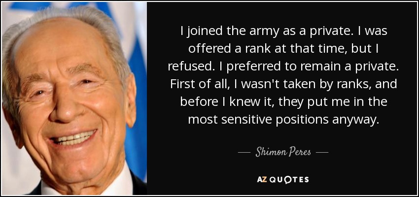 I joined the army as a private. I was offered a rank at that time, but I refused. I preferred to remain a private. First of all, I wasn't taken by ranks, and before I knew it, they put me in the most sensitive positions anyway. - Shimon Peres