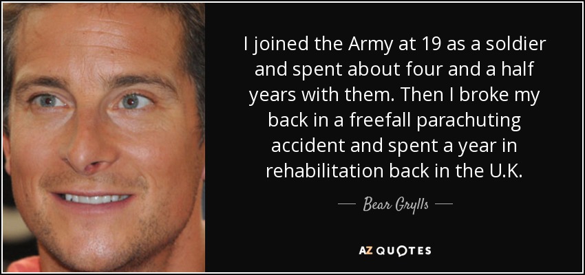 I joined the Army at 19 as a soldier and spent about four and a half years with them. Then I broke my back in a freefall parachuting accident and spent a year in rehabilitation back in the U.K. - Bear Grylls