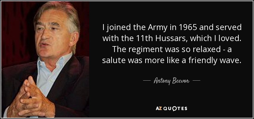 I joined the Army in 1965 and served with the 11th Hussars, which I loved. The regiment was so relaxed - a salute was more like a friendly wave. - Antony Beevor