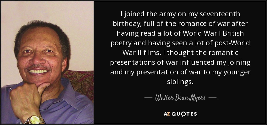 I joined the army on my seventeenth birthday, full of the romance of war after having read a lot of World War I British poetry and having seen a lot of post-World War II films. I thought the romantic presentations of war influenced my joining and my presentation of war to my younger siblings. - Walter Dean Myers