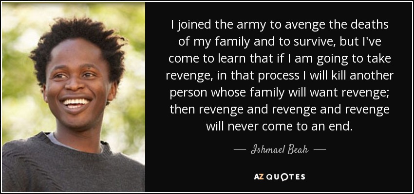 I joined the army to avenge the deaths of my family and to survive, but I've come to learn that if I am going to take revenge, in that process I will kill another person whose family will want revenge; then revenge and revenge and revenge will never come to an end. - Ishmael Beah