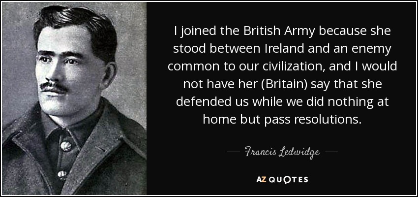 I joined the British Army because she stood between Ireland and an enemy common to our civilization, and I would not have her (Britain) say that she defended us while we did nothing at home but pass resolutions. - Francis Ledwidge