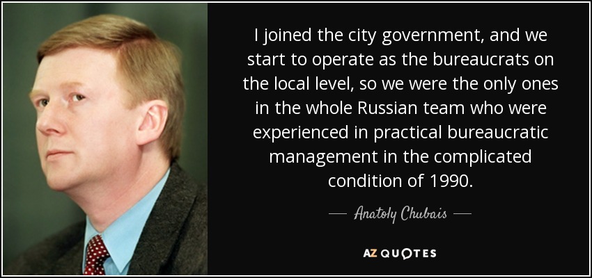 I joined the city government, and we start to operate as the bureaucrats on the local level, so we were the only ones in the whole Russian team who were experienced in practical bureaucratic management in the complicated condition of 1990. - Anatoly Chubais