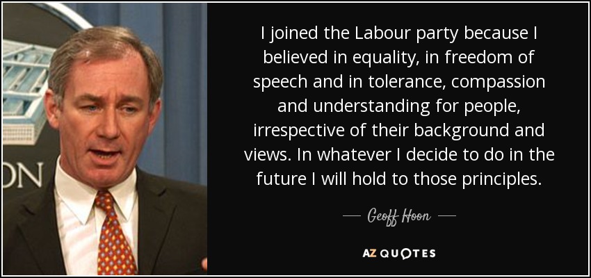 I joined the Labour party because I believed in equality, in freedom of speech and in tolerance, compassion and understanding for people, irrespective of their background and views. In whatever I decide to do in the future I will hold to those principles. - Geoff Hoon