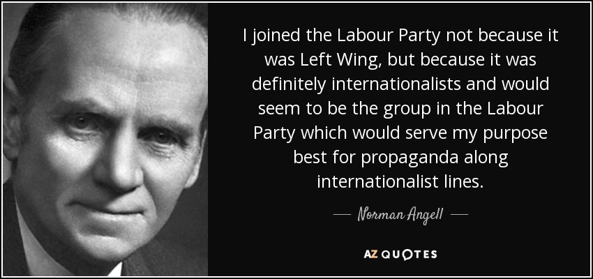 I joined the Labour Party not because it was Left Wing, but because it was definitely internationalists and would seem to be the group in the Labour Party which would serve my purpose best for propaganda along internationalist lines. - Norman Angell