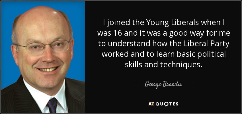 I joined the Young Liberals when I was 16 and it was a good way for me to understand how the Liberal Party worked and to learn basic political skills and techniques. - George Brandis
