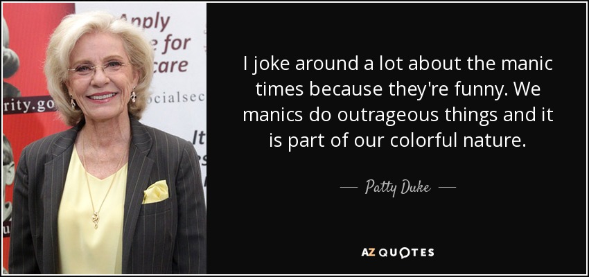 I joke around a lot about the manic times because they're funny. We manics do outrageous things and it is part of our colorful nature. - Patty Duke