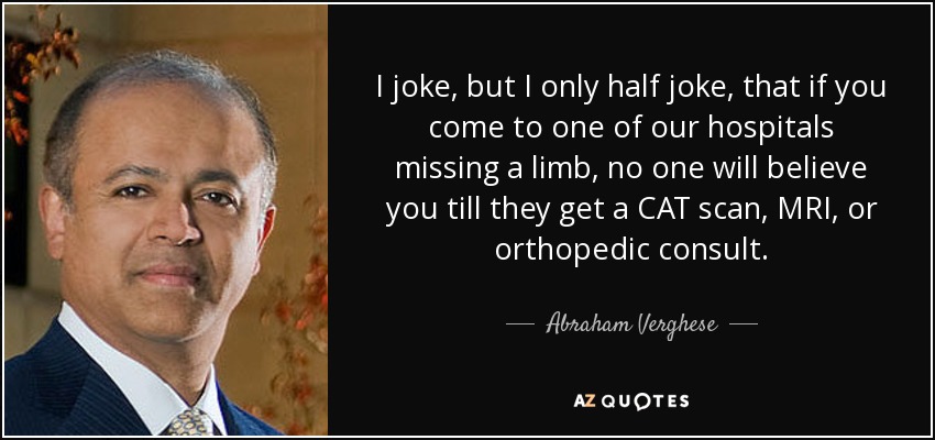 I joke, but I only half joke, that if you come to one of our hospitals missing a limb, no one will believe you till they get a CAT scan, MRI, or orthopedic consult. - Abraham Verghese