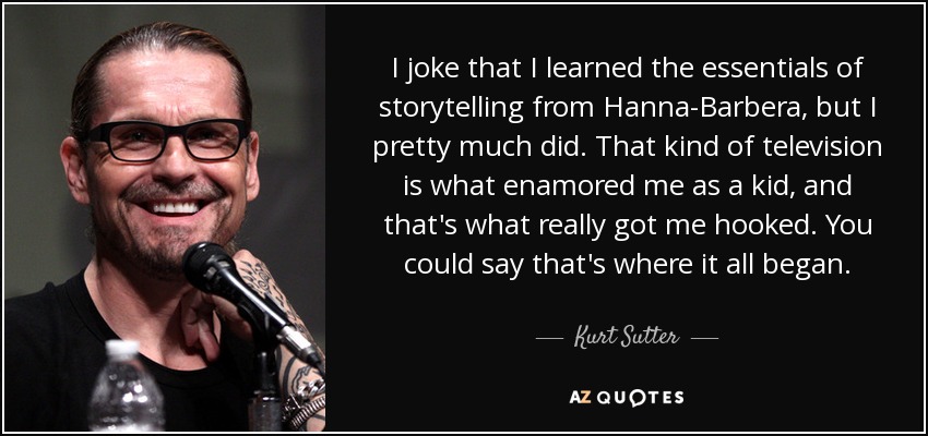 I joke that I learned the essentials of storytelling from Hanna-Barbera, but I pretty much did. That kind of television is what enamored me as a kid, and that's what really got me hooked. You could say that's where it all began. - Kurt Sutter