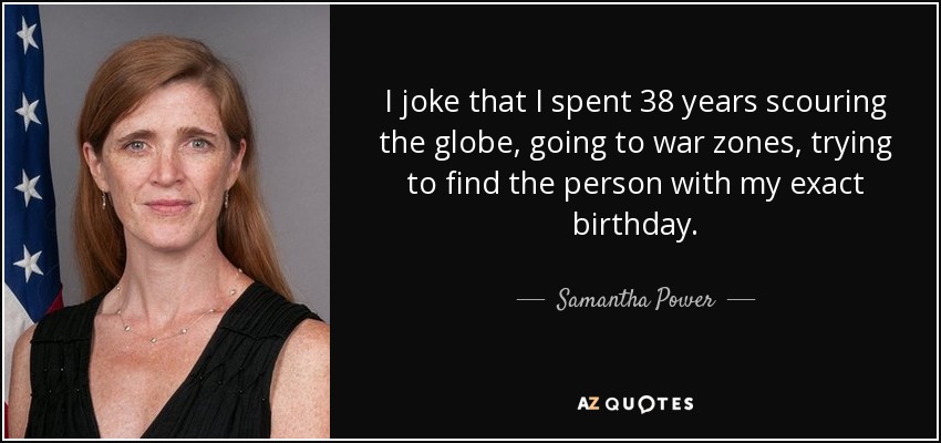 I joke that I spent 38 years scouring the globe, going to war zones, trying to find the person with my exact birthday. - Samantha Power