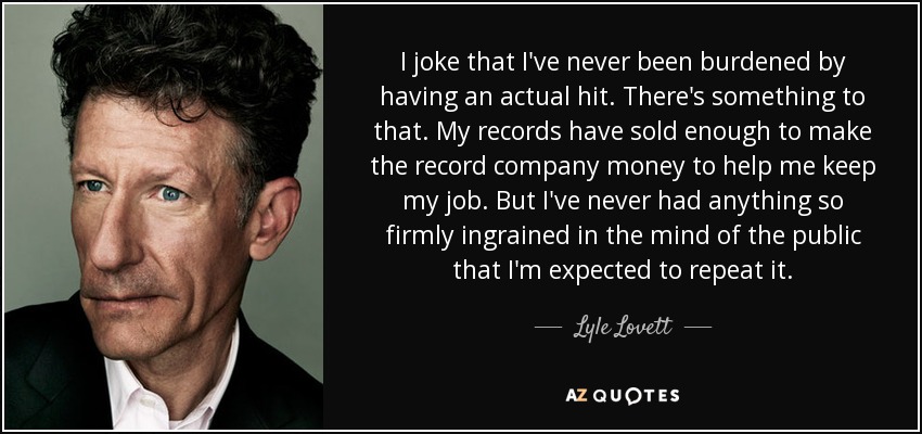 I joke that I've never been burdened by having an actual hit. There's something to that. My records have sold enough to make the record company money to help me keep my job. But I've never had anything so firmly ingrained in the mind of the public that I'm expected to repeat it. - Lyle Lovett