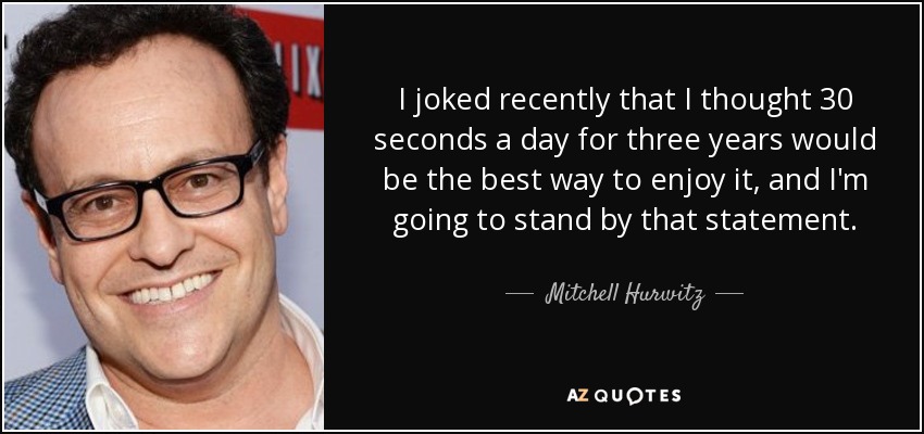 I joked recently that I thought 30 seconds a day for three years would be the best way to enjoy it, and I'm going to stand by that statement. - Mitchell Hurwitz