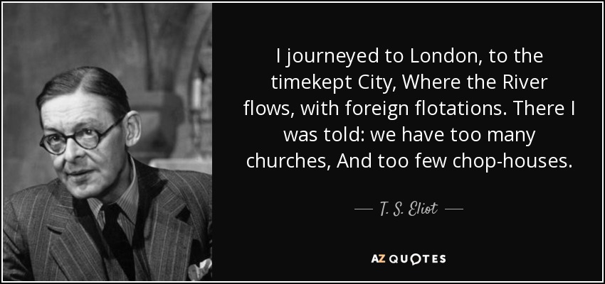 I journeyed to London, to the timekept City, Where the River flows, with foreign flotations. There I was told: we have too many churches, And too few chop-houses. - T. S. Eliot
