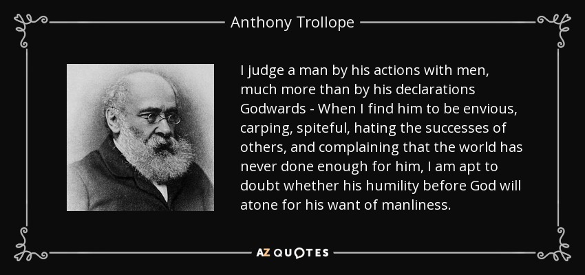 I judge a man by his actions with men, much more than by his declarations Godwards - When I find him to be envious, carping, spiteful, hating the successes of others, and complaining that the world has never done enough for him, I am apt to doubt whether his humility before God will atone for his want of manliness. - Anthony Trollope